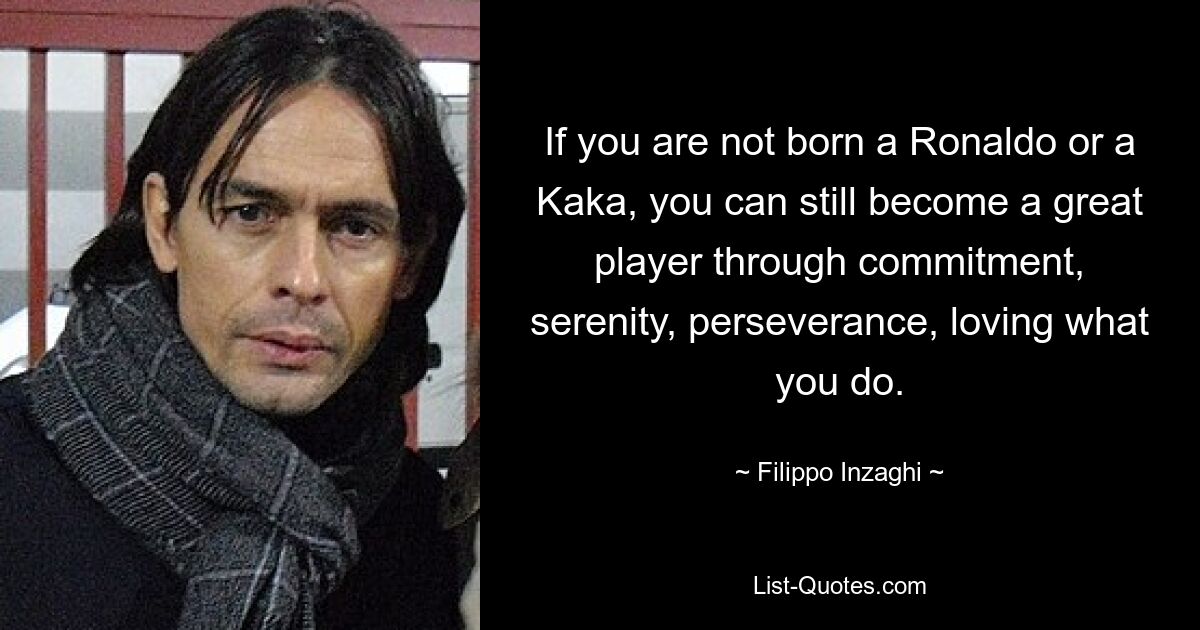 If you are not born a Ronaldo or a Kaka, you can still become a great player through commitment, serenity, perseverance, loving what you do. — © Filippo Inzaghi