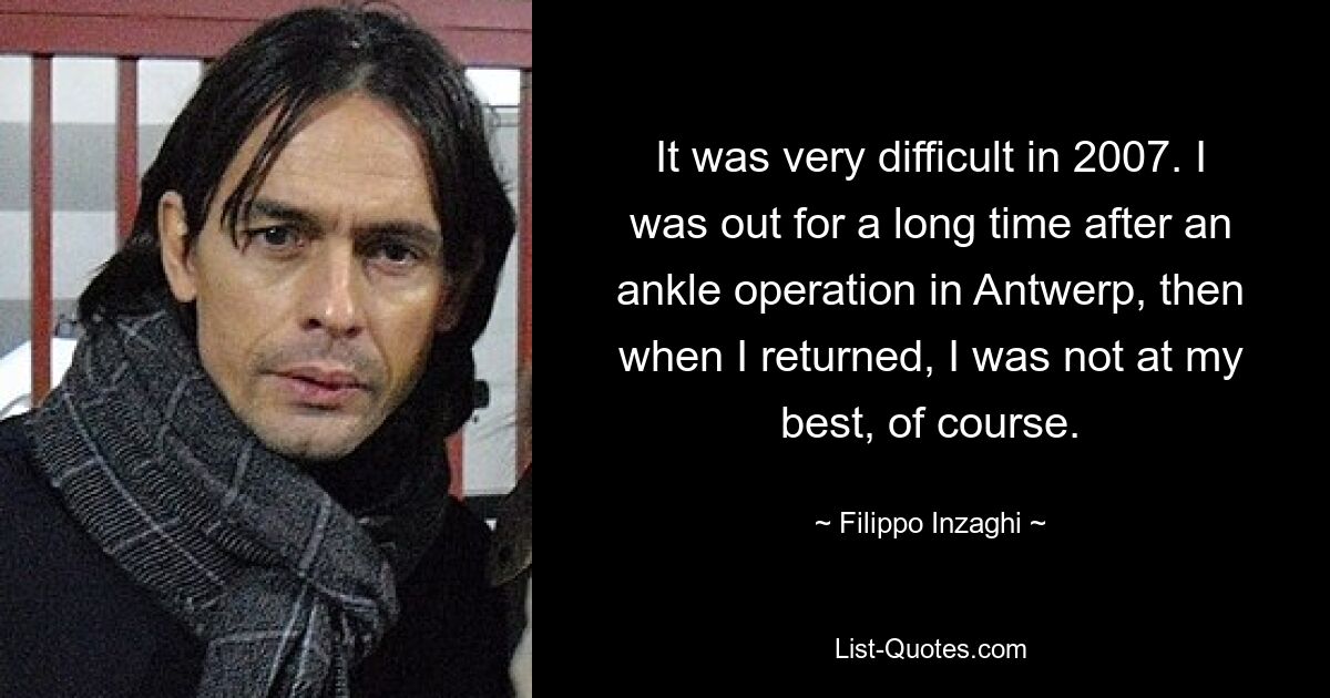 It was very difficult in 2007. I was out for a long time after an ankle operation in Antwerp, then when I returned, I was not at my best, of course. — © Filippo Inzaghi