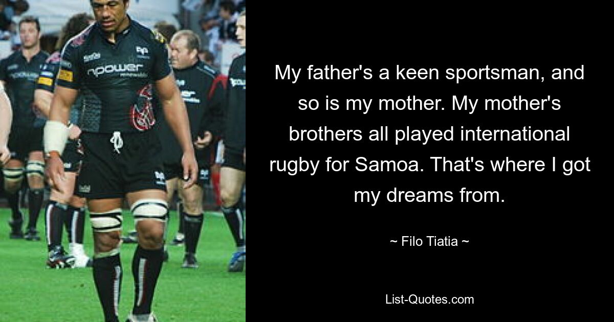 My father's a keen sportsman, and so is my mother. My mother's brothers all played international rugby for Samoa. That's where I got my dreams from. — © Filo Tiatia