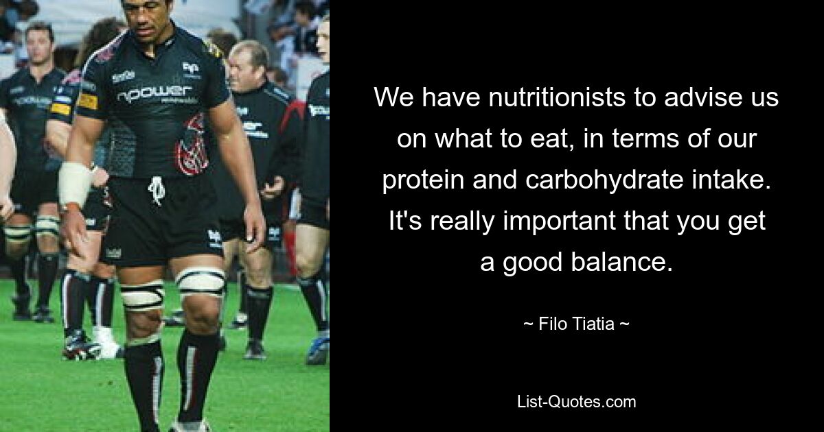 We have nutritionists to advise us on what to eat, in terms of our protein and carbohydrate intake. It's really important that you get a good balance. — © Filo Tiatia