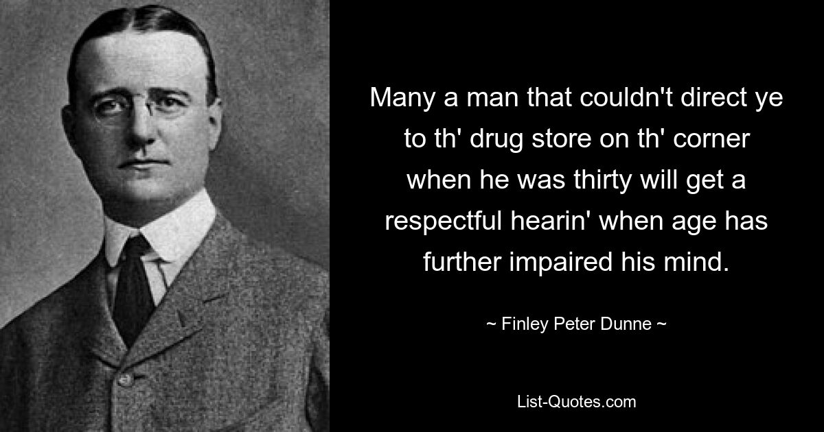 Many a man that couldn't direct ye to th' drug store on th' corner when he was thirty will get a respectful hearin' when age has further impaired his mind. — © Finley Peter Dunne