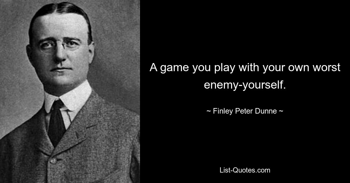 A game you play with your own worst enemy-yourself. — © Finley Peter Dunne