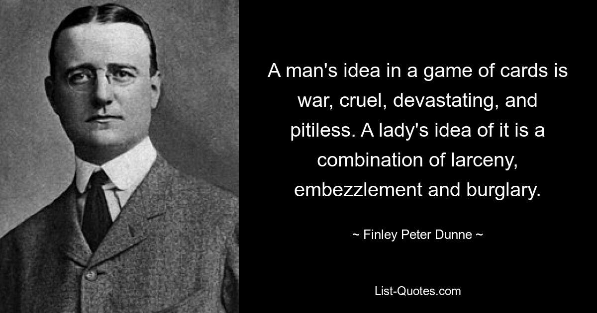 A man's idea in a game of cards is war, cruel, devastating, and pitiless. A lady's idea of it is a combination of larceny, embezzlement and burglary. — © Finley Peter Dunne