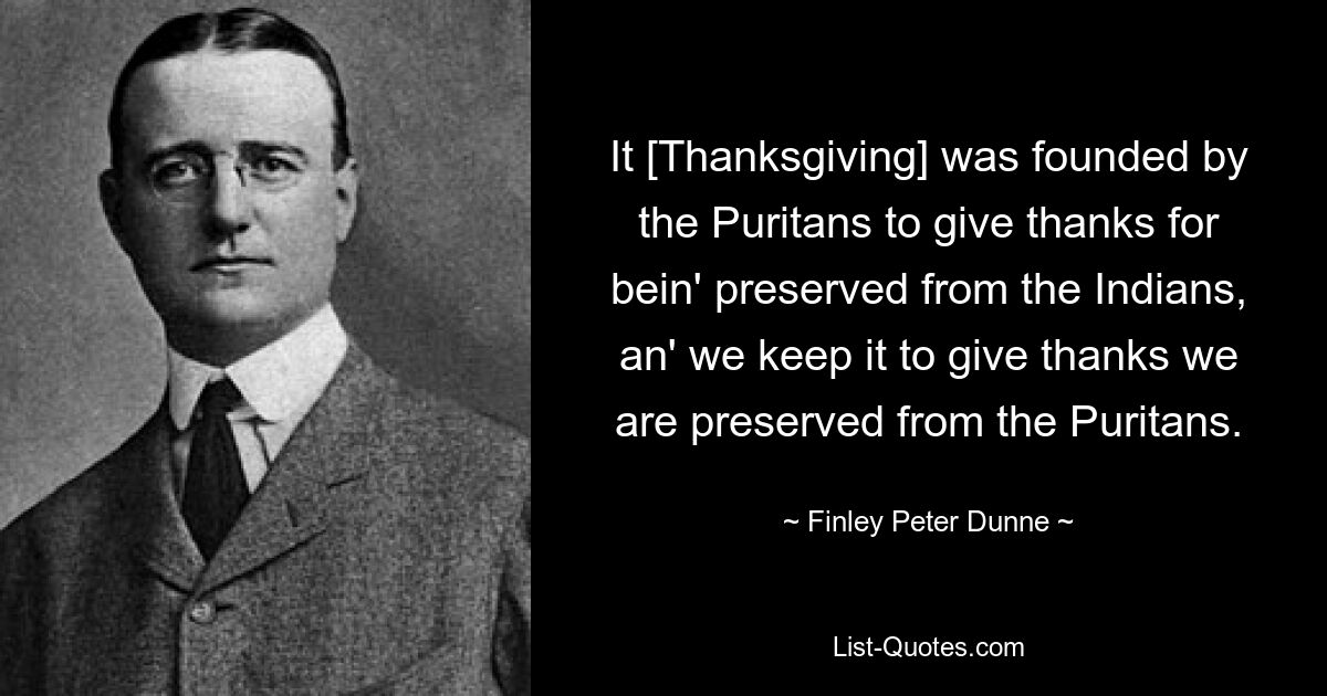 It [Thanksgiving] was founded by the Puritans to give thanks for bein' preserved from the Indians, an' we keep it to give thanks we are preserved from the Puritans. — © Finley Peter Dunne