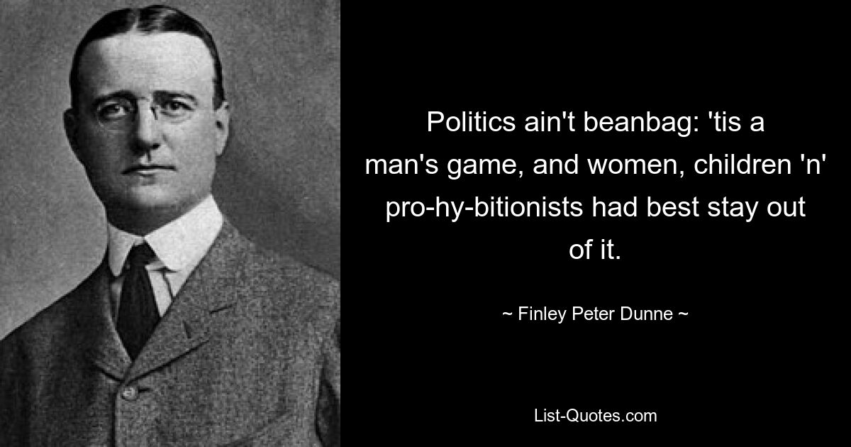 Politics ain't beanbag: 'tis a man's game, and women, children 'n' pro-hy-bitionists had best stay out of it. — © Finley Peter Dunne