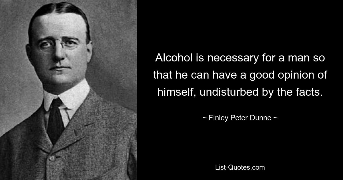 Alcohol is necessary for a man so that he can have a good opinion of himself, undisturbed by the facts. — © Finley Peter Dunne