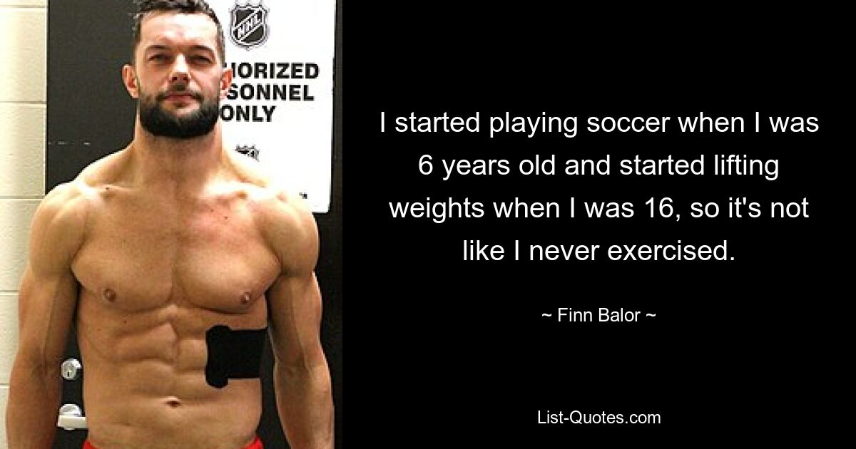 I started playing soccer when I was 6 years old and started lifting weights when I was 16, so it's not like I never exercised. — © Finn Balor