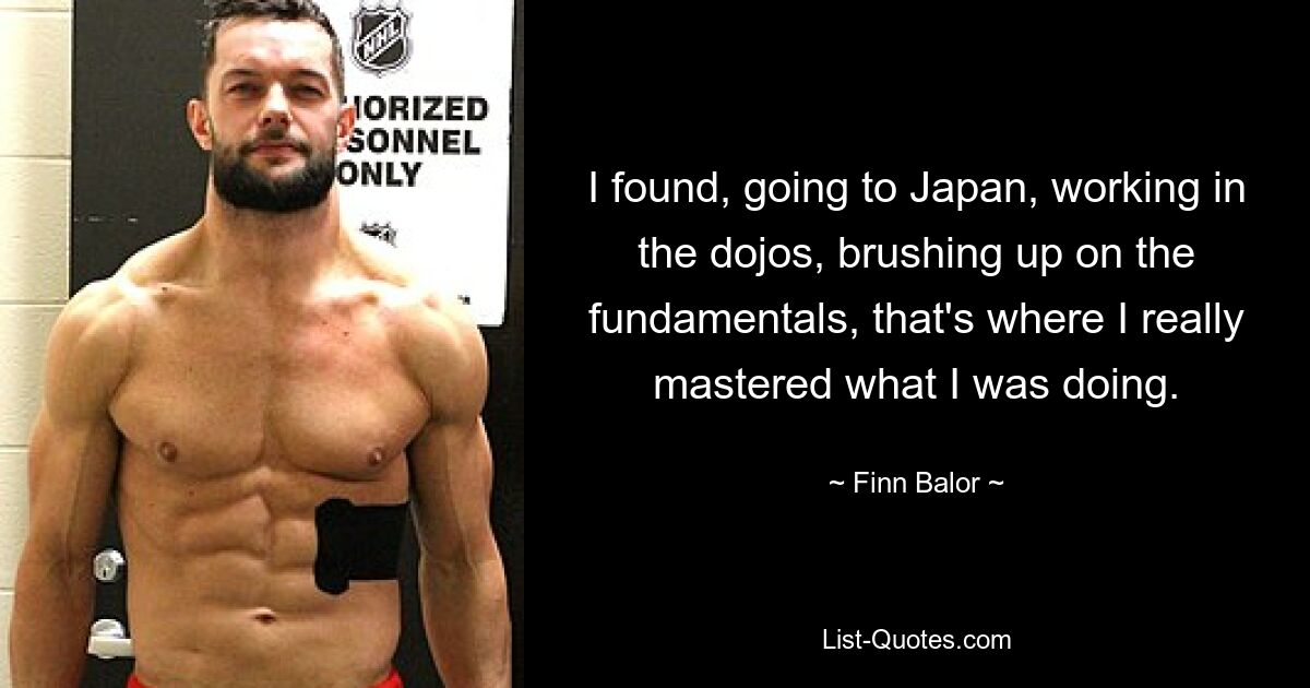 I found, going to Japan, working in the dojos, brushing up on the fundamentals, that's where I really mastered what I was doing. — © Finn Balor