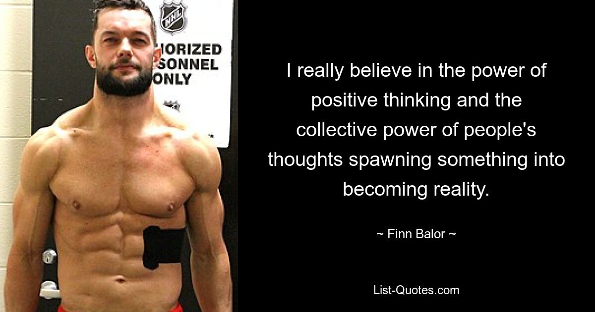 I really believe in the power of positive thinking and the collective power of people's thoughts spawning something into becoming reality. — © Finn Balor