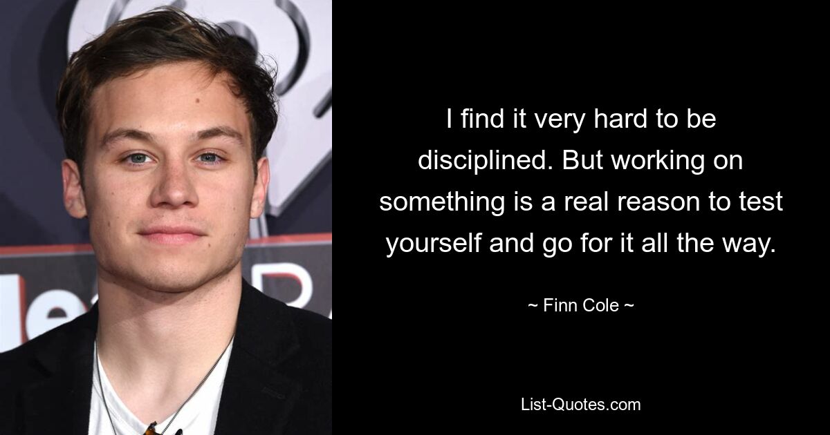 I find it very hard to be disciplined. But working on something is a real reason to test yourself and go for it all the way. — © Finn Cole