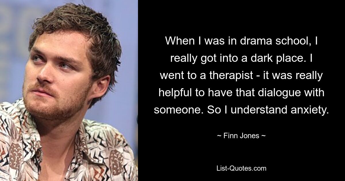 When I was in drama school, I really got into a dark place. I went to a therapist - it was really helpful to have that dialogue with someone. So I understand anxiety. — © Finn Jones