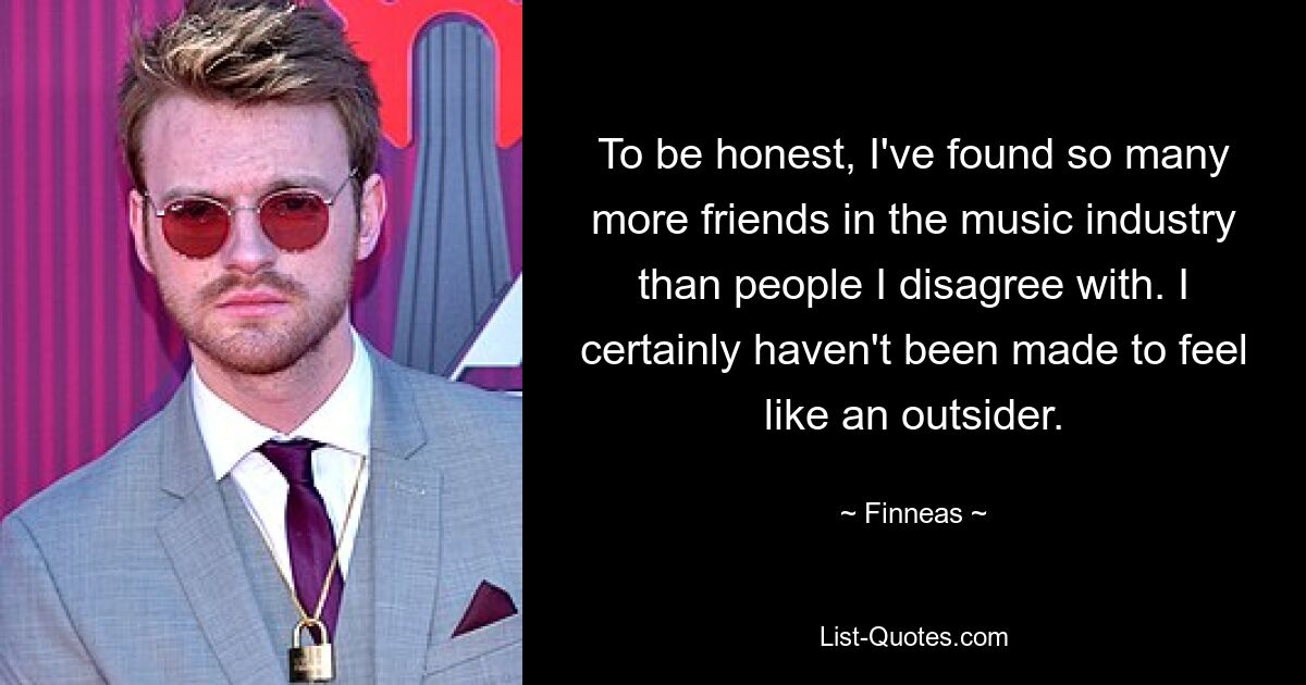 To be honest, I've found so many more friends in the music industry than people I disagree with. I certainly haven't been made to feel like an outsider. — © Finneas