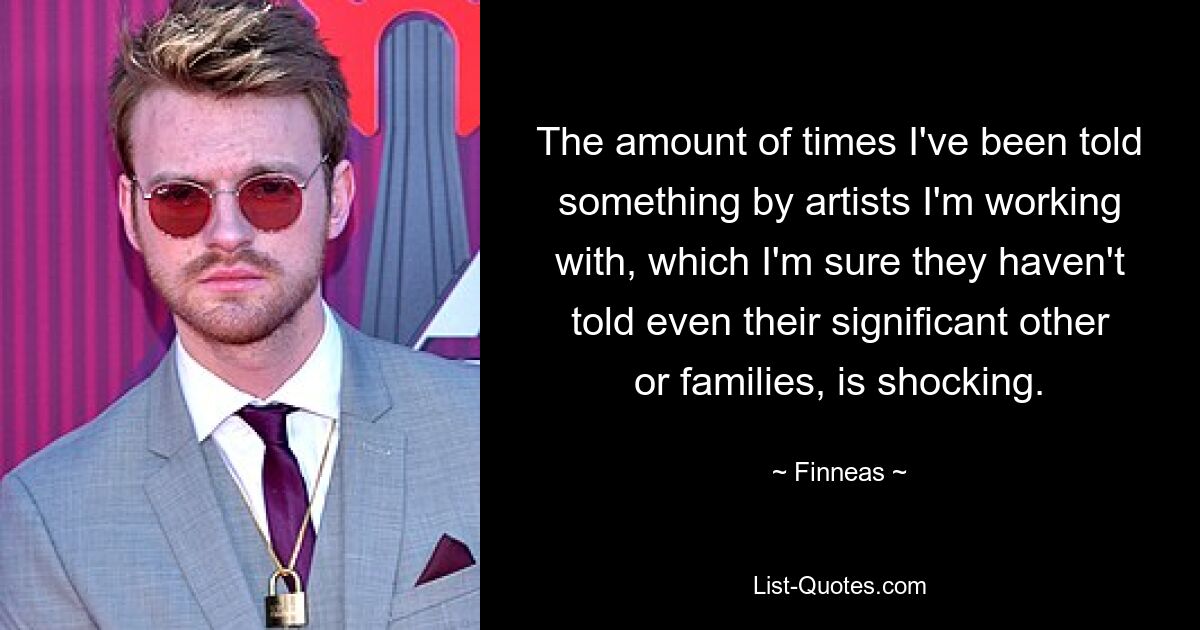 The amount of times I've been told something by artists I'm working with, which I'm sure they haven't told even their significant other or families, is shocking. — © Finneas