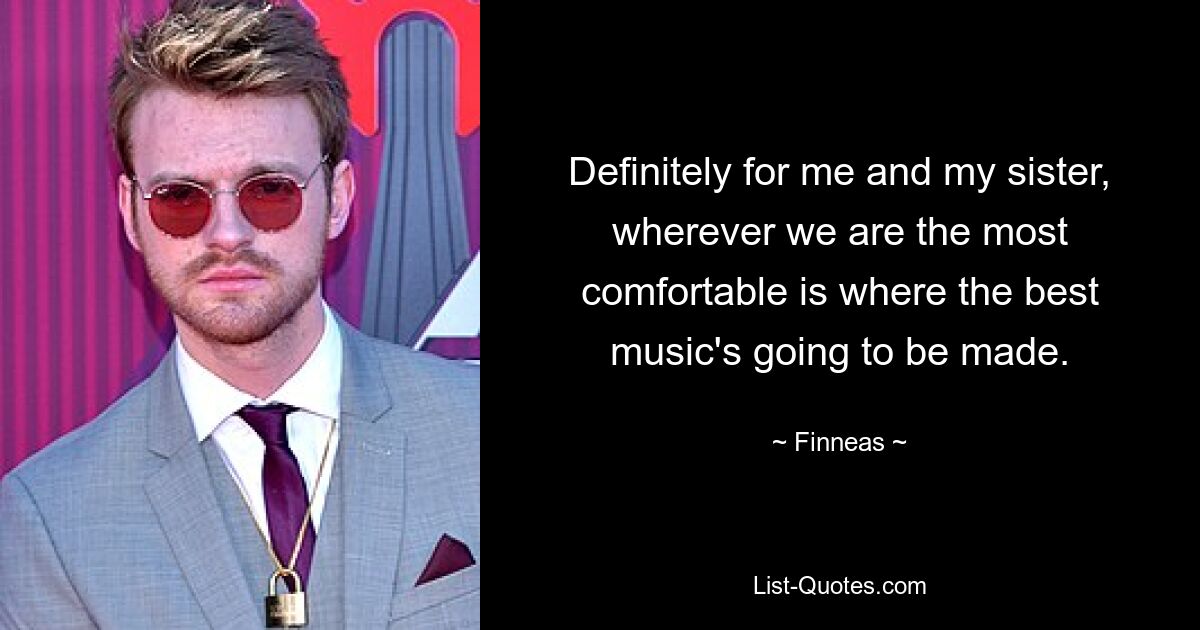 Definitely for me and my sister, wherever we are the most comfortable is where the best music's going to be made. — © Finneas