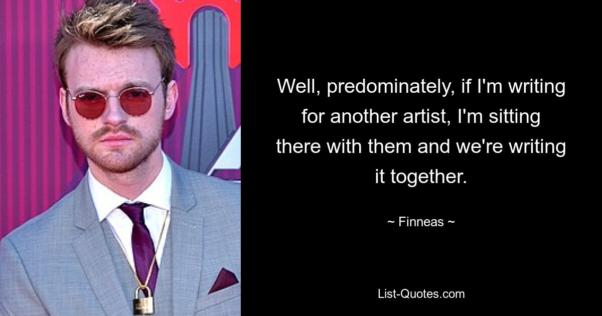 Well, predominately, if I'm writing for another artist, I'm sitting there with them and we're writing it together. — © Finneas