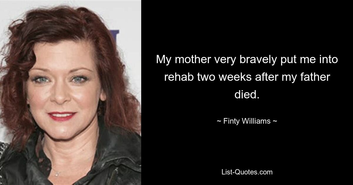 My mother very bravely put me into rehab two weeks after my father died. — © Finty Williams