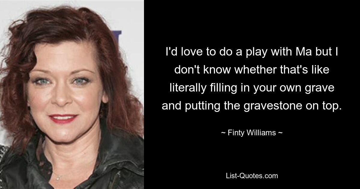 I'd love to do a play with Ma but I don't know whether that's like literally filling in your own grave and putting the gravestone on top. — © Finty Williams