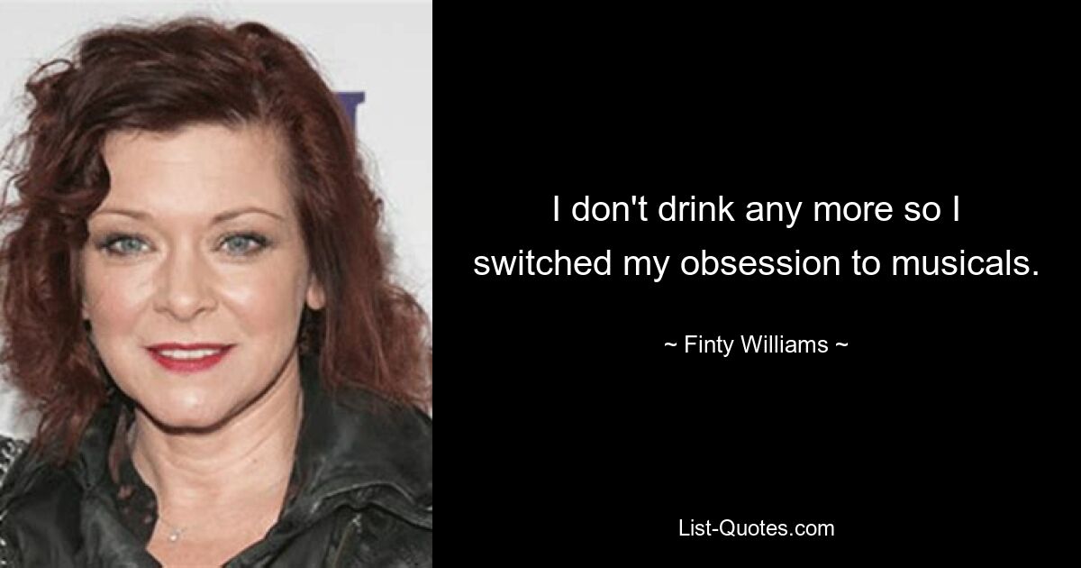 I don't drink any more so I switched my obsession to musicals. — © Finty Williams