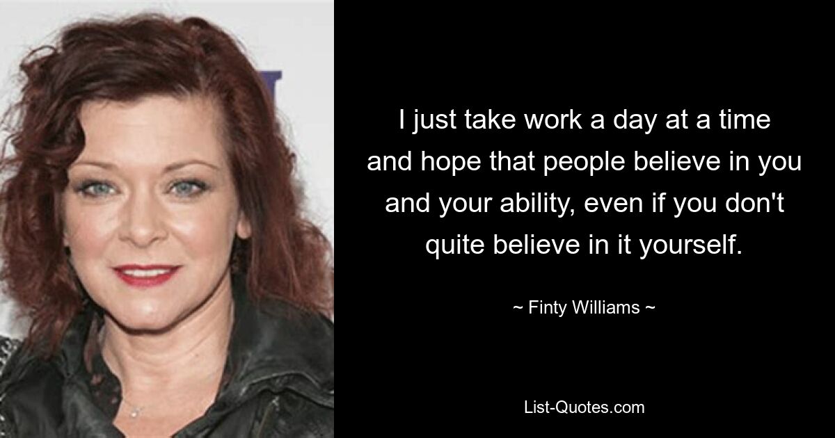 I just take work a day at a time and hope that people believe in you and your ability, even if you don't quite believe in it yourself. — © Finty Williams