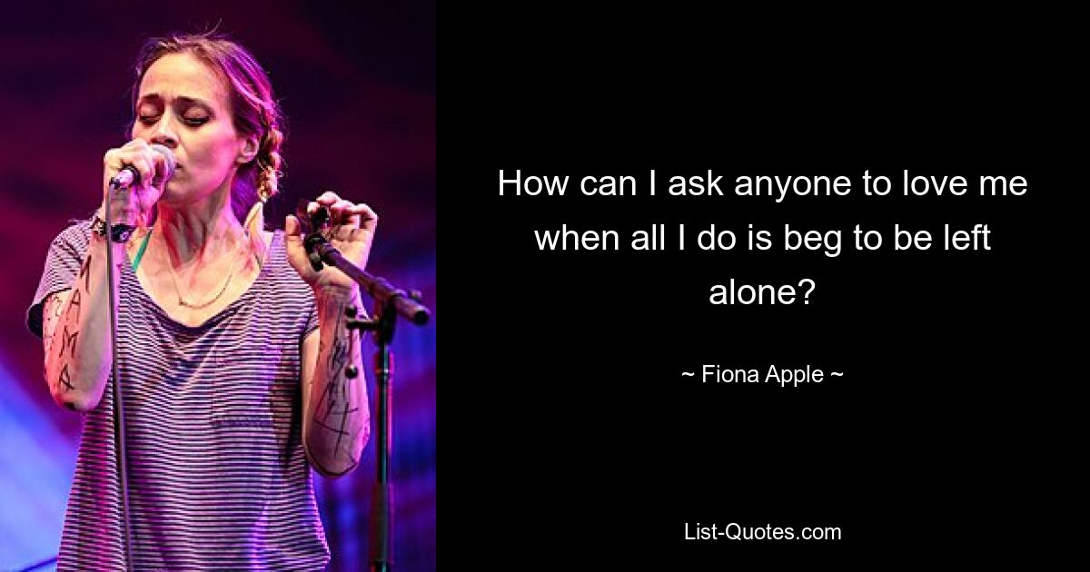 How can I ask anyone to love me when all I do is beg to be left alone? — © Fiona Apple