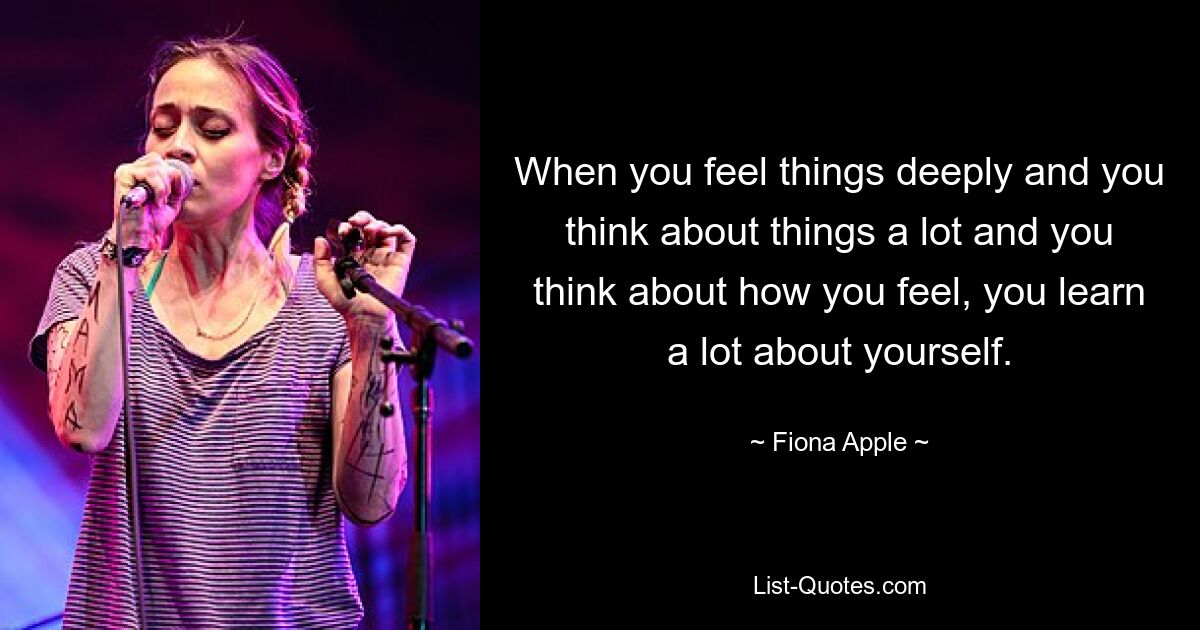 When you feel things deeply and you think about things a lot and you think about how you feel, you learn a lot about yourself. — © Fiona Apple