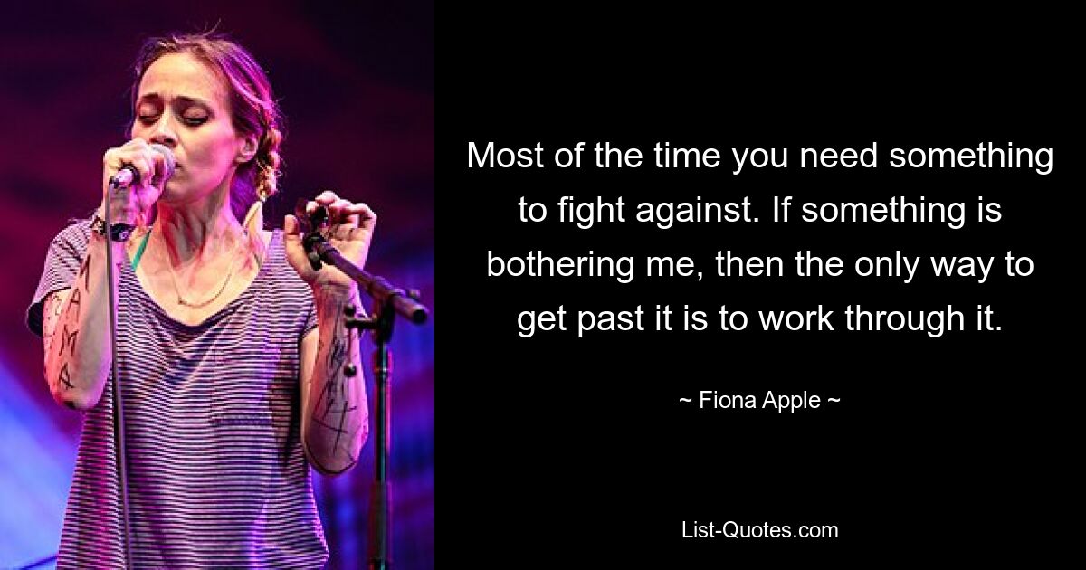 Most of the time you need something to fight against. If something is bothering me, then the only way to get past it is to work through it. — © Fiona Apple