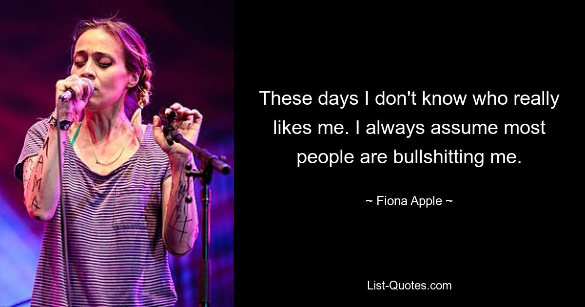 These days I don't know who really likes me. I always assume most people are bullshitting me. — © Fiona Apple