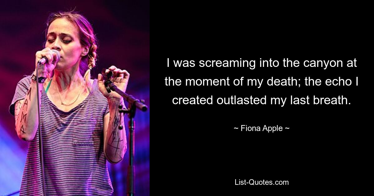 I was screaming into the canyon at the moment of my death; the echo I created outlasted my last breath. — © Fiona Apple