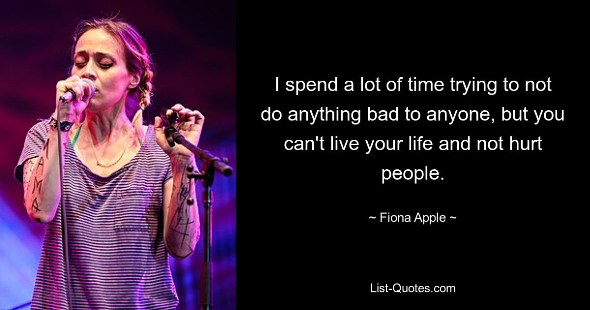 Ich verbringe viel Zeit damit, niemandem etwas Böses anzutun, aber man kann sein Leben nicht leben, ohne Menschen zu verletzen. — © Fiona Apple