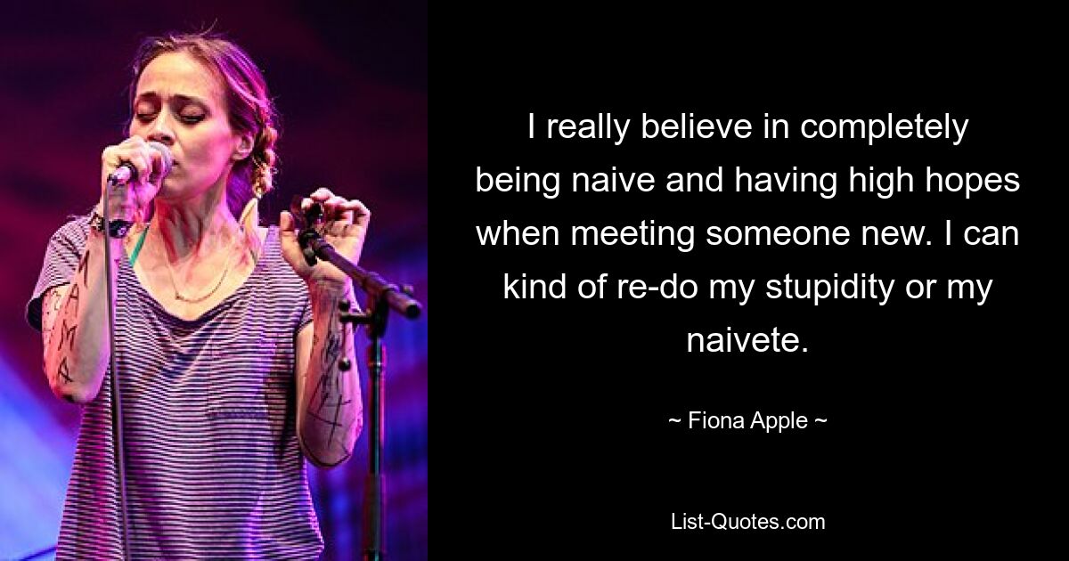 I really believe in completely being naive and having high hopes when meeting someone new. I can kind of re-do my stupidity or my naivete. — © Fiona Apple