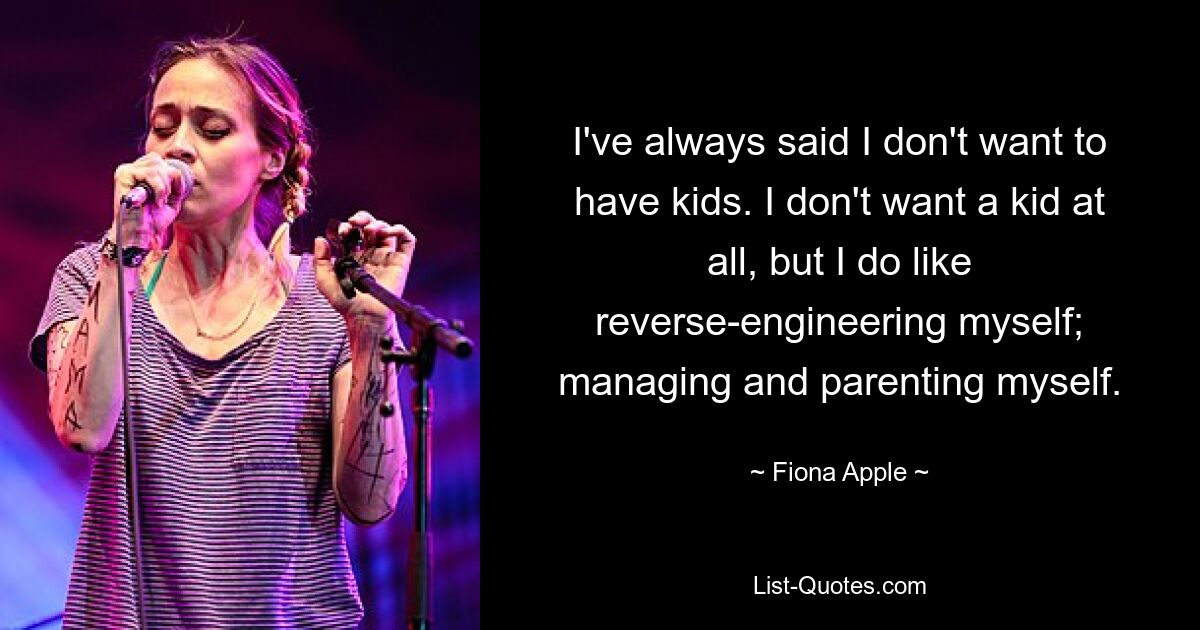 I've always said I don't want to have kids. I don't want a kid at all, but I do like reverse-engineering myself; managing and parenting myself. — © Fiona Apple