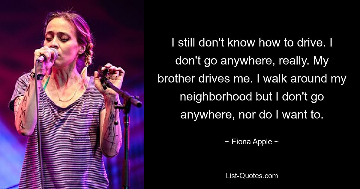 I still don't know how to drive. I don't go anywhere, really. My brother drives me. I walk around my neighborhood but I don't go anywhere, nor do I want to. — © Fiona Apple