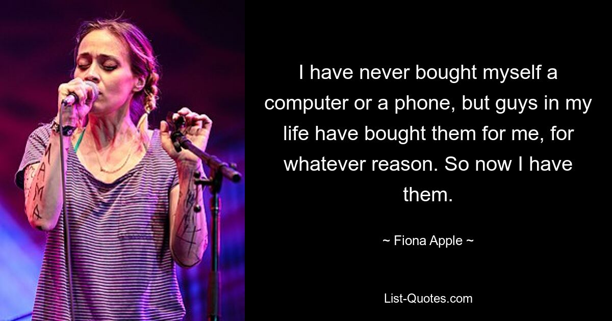 I have never bought myself a computer or a phone, but guys in my life have bought them for me, for whatever reason. So now I have them. — © Fiona Apple