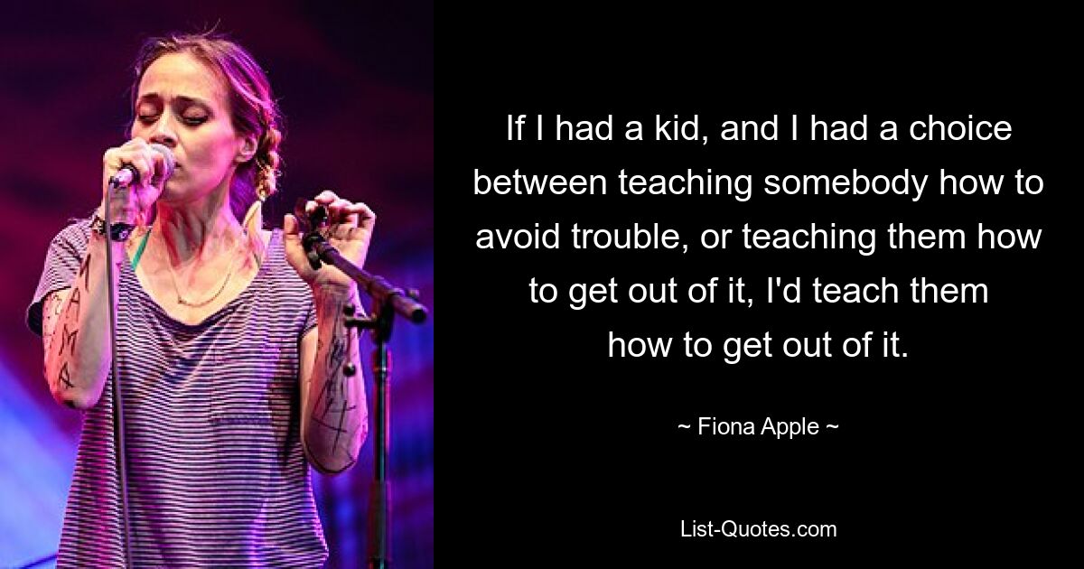 If I had a kid, and I had a choice between teaching somebody how to avoid trouble, or teaching them how to get out of it, I'd teach them how to get out of it. — © Fiona Apple