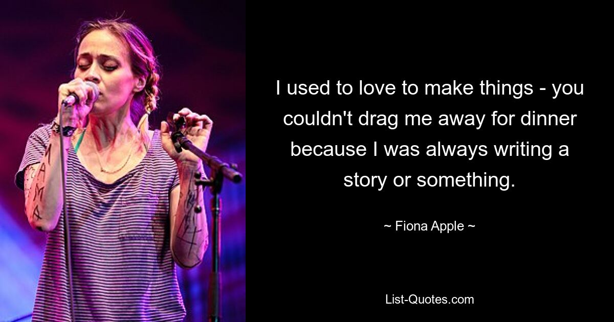 I used to love to make things - you couldn't drag me away for dinner because I was always writing a story or something. — © Fiona Apple