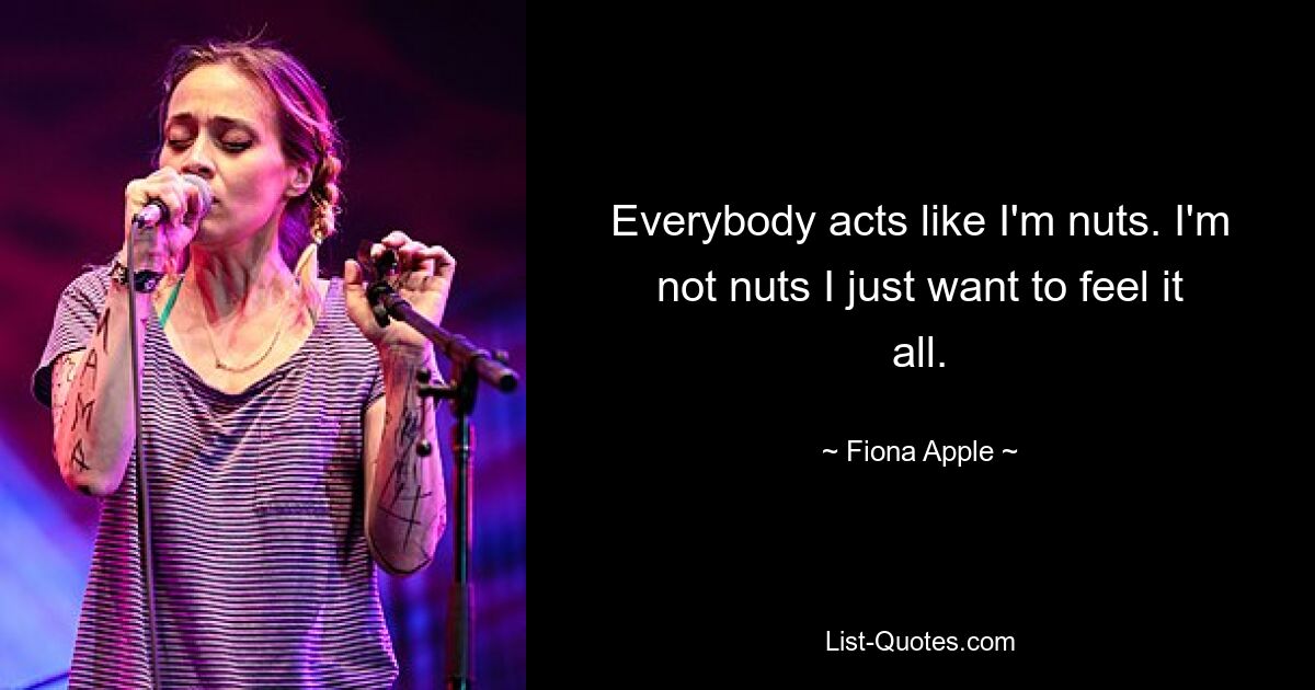 Everybody acts like I'm nuts. I'm not nuts I just want to feel it all. — © Fiona Apple