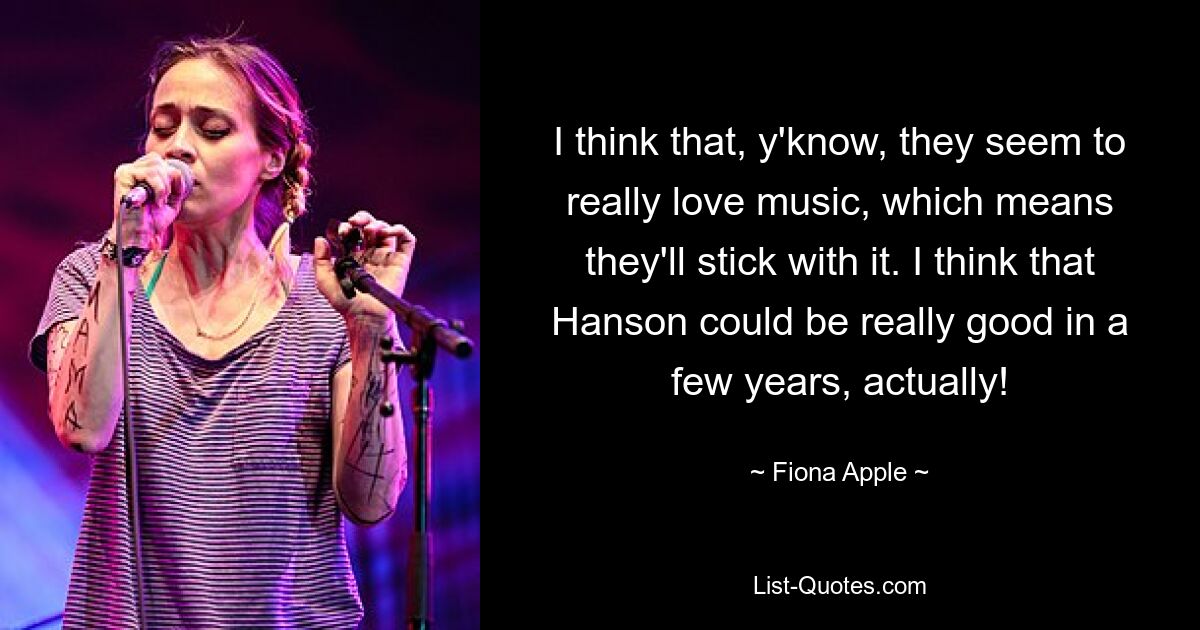 I think that, y'know, they seem to really love music, which means they'll stick with it. I think that Hanson could be really good in a few years, actually! — © Fiona Apple