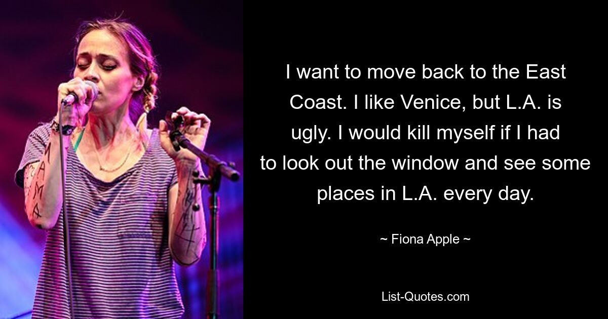 I want to move back to the East Coast. I like Venice, but L.A. is ugly. I would kill myself if I had to look out the window and see some places in L.A. every day. — © Fiona Apple