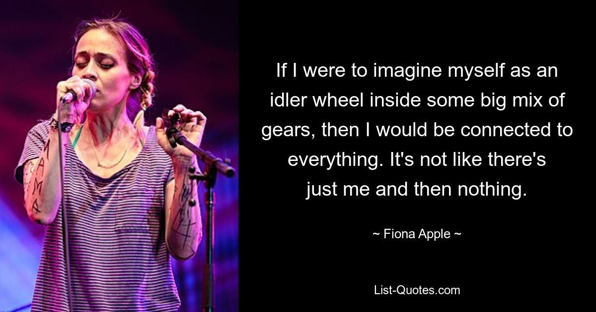 If I were to imagine myself as an idler wheel inside some big mix of gears, then I would be connected to everything. It's not like there's just me and then nothing. — © Fiona Apple