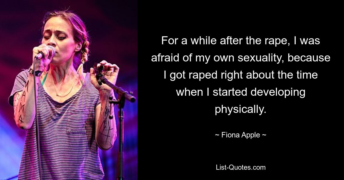 For a while after the rape, I was afraid of my own sexuality, because I got raped right about the time when I started developing physically. — © Fiona Apple