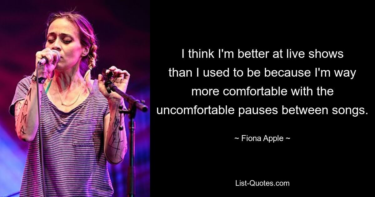 I think I'm better at live shows than I used to be because I'm way more comfortable with the uncomfortable pauses between songs. — © Fiona Apple