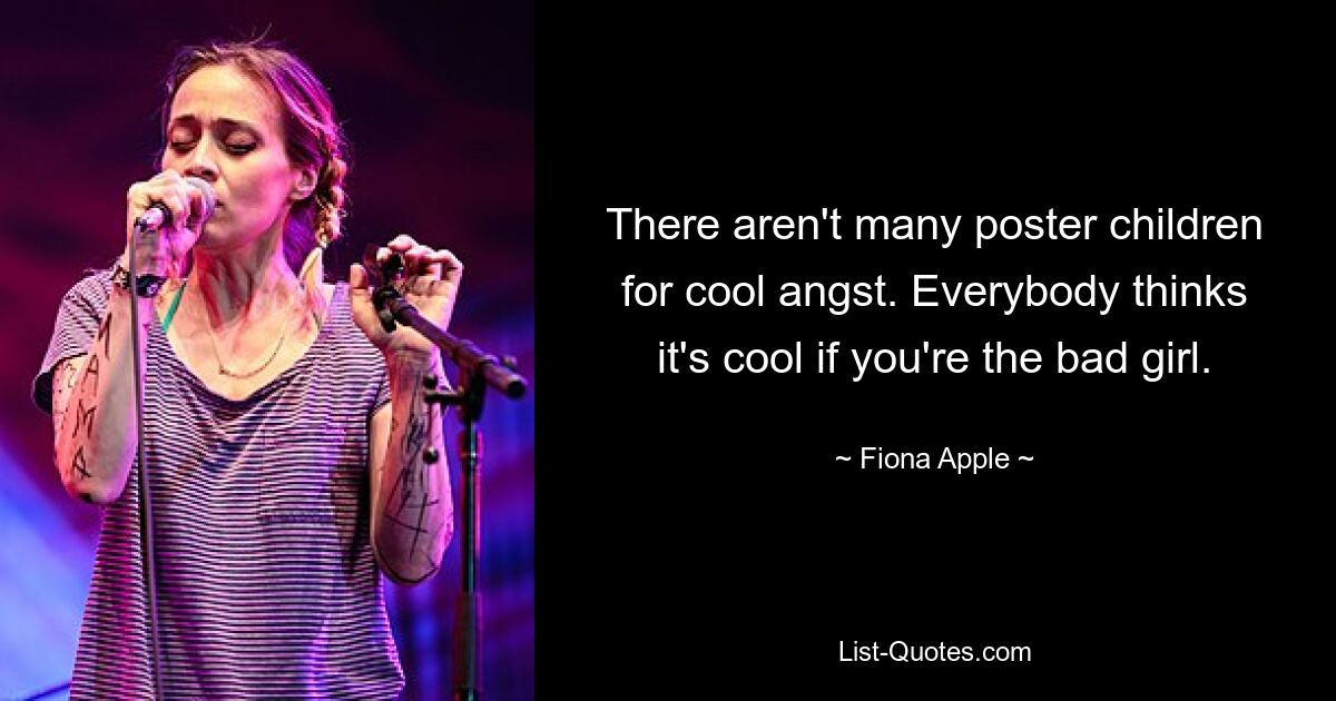 There aren't many poster children for cool angst. Everybody thinks it's cool if you're the bad girl. — © Fiona Apple