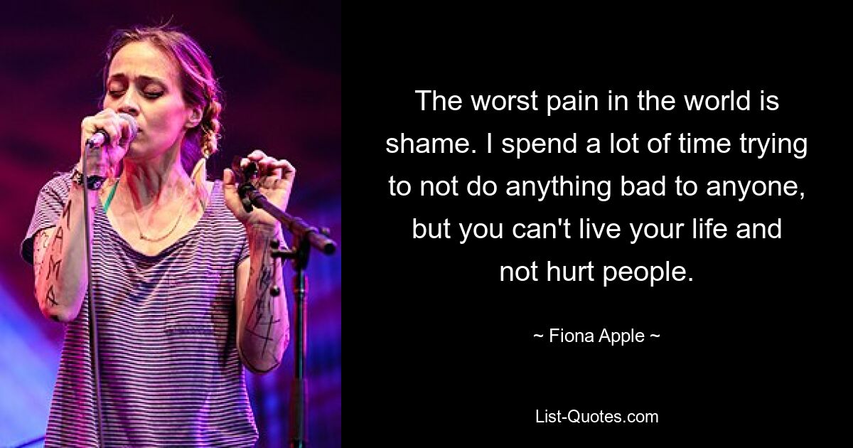 Der schlimmste Schmerz der Welt ist Scham. Ich verbringe viel Zeit damit, niemandem etwas Böses anzutun, aber man kann sein Leben nicht leben, ohne Menschen zu verletzen. — © Fiona Apple 