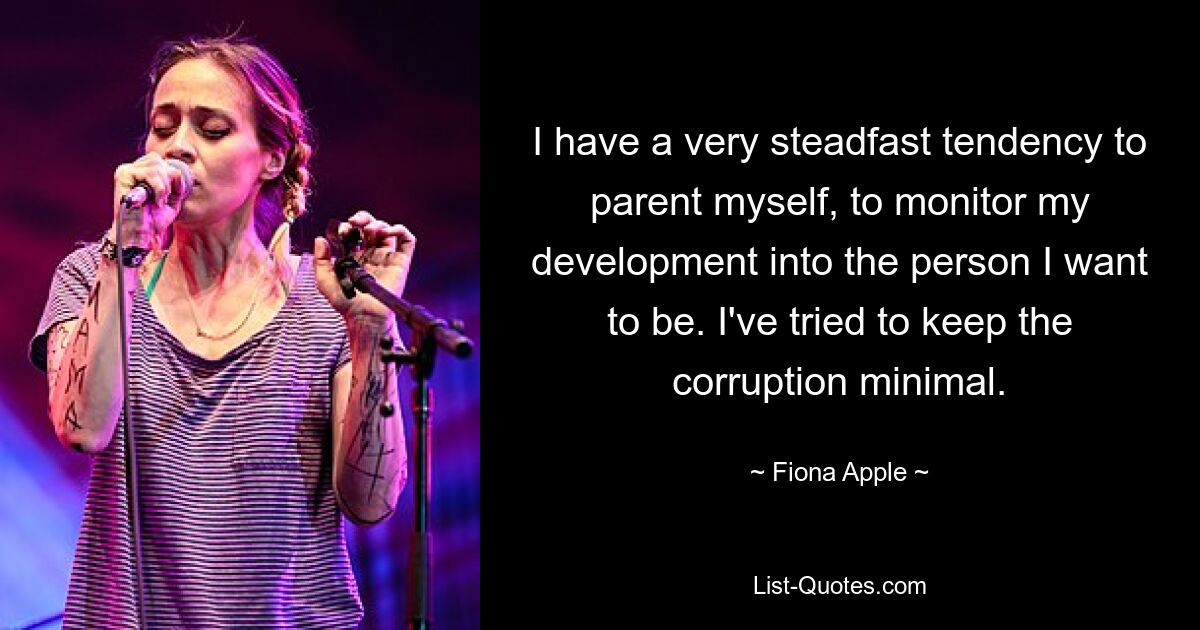 I have a very steadfast tendency to parent myself, to monitor my development into the person I want to be. I've tried to keep the corruption minimal. — © Fiona Apple