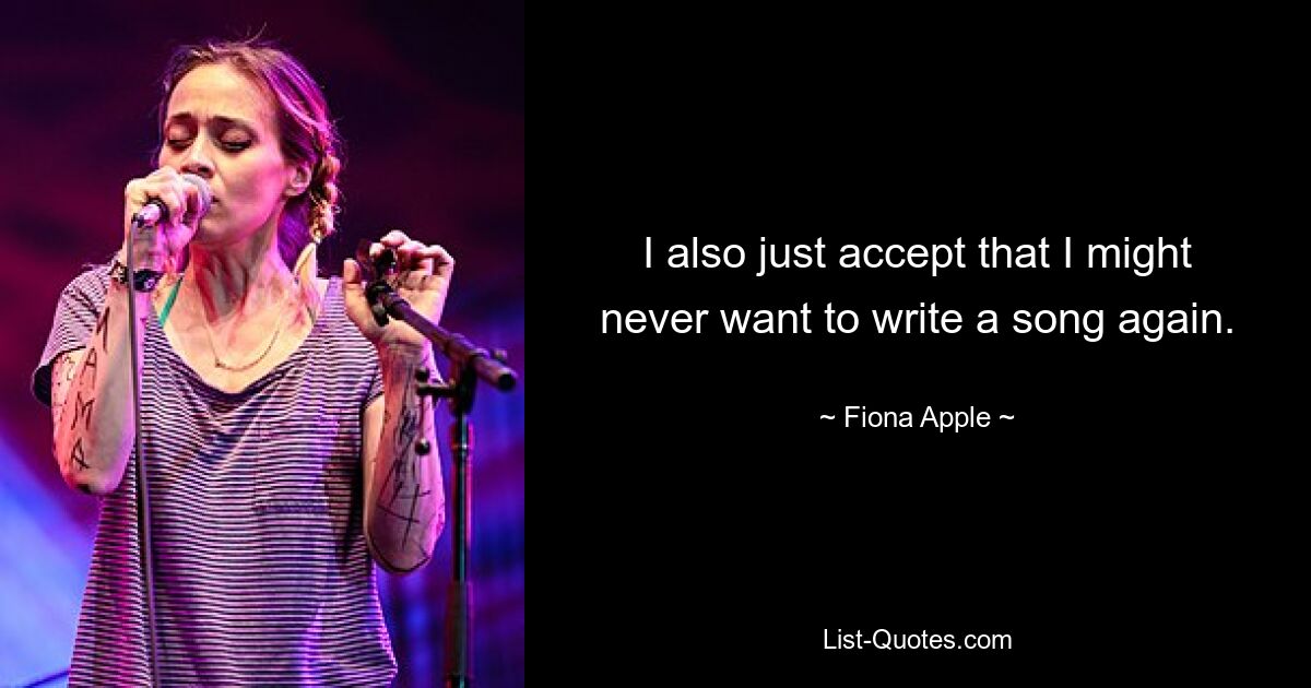 I also just accept that I might never want to write a song again. — © Fiona Apple