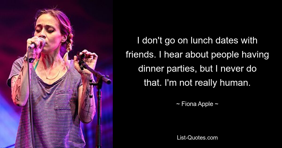 I don't go on lunch dates with friends. I hear about people having dinner parties, but I never do that. I'm not really human. — © Fiona Apple