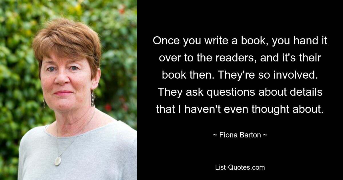 Once you write a book, you hand it over to the readers, and it's their book then. They're so involved. They ask questions about details that I haven't even thought about. — © Fiona Barton