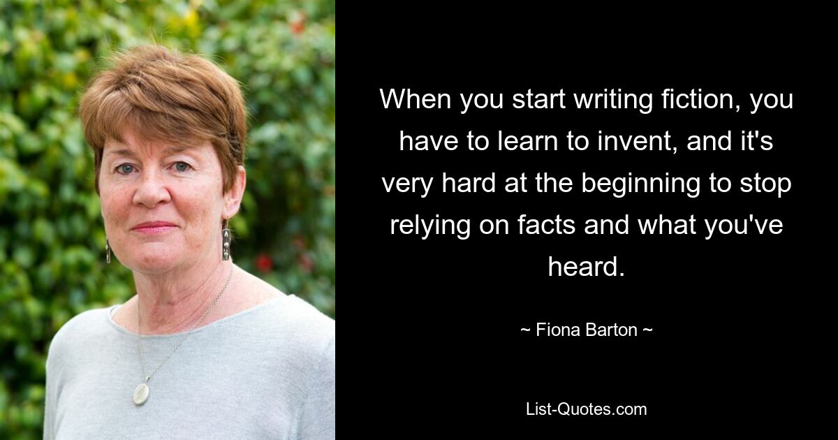 When you start writing fiction, you have to learn to invent, and it's very hard at the beginning to stop relying on facts and what you've heard. — © Fiona Barton