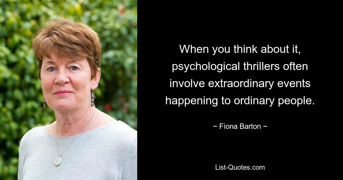 When you think about it, psychological thrillers often involve extraordinary events happening to ordinary people. — © Fiona Barton