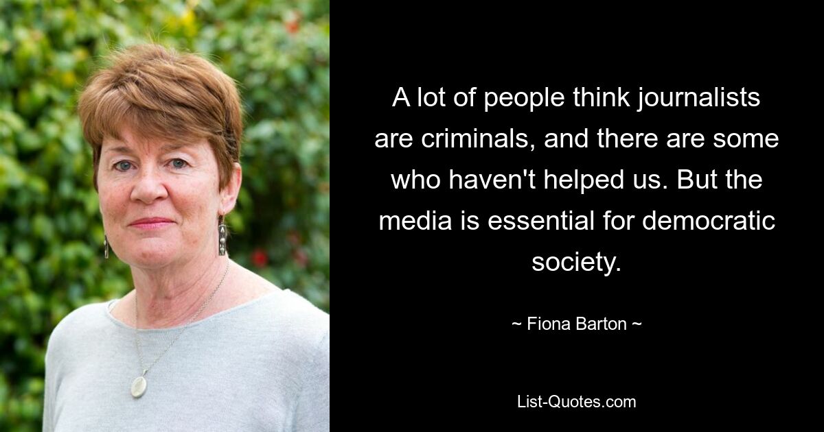 A lot of people think journalists are criminals, and there are some who haven't helped us. But the media is essential for democratic society. — © Fiona Barton